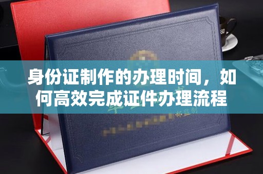 息县身份证制作的办理时间，如何高效完成证件办理流程