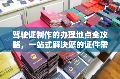 息县驾驶证制作的办理地点全攻略，一站式解决您的证件需求