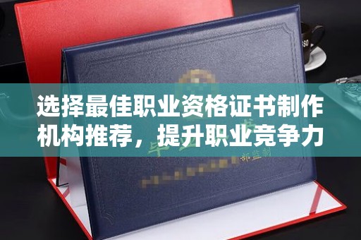 息县选择最佳职业资格证书制作机构推荐，提升职业竞争力